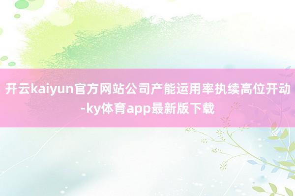 开云kaiyun官方网站公司产能运用率执续高位开动-ky体育app最新版下载