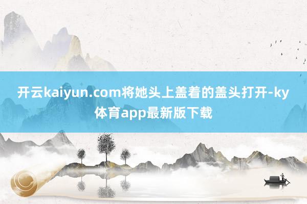开云kaiyun.com将她头上盖着的盖头打开-ky体育app最新版下载