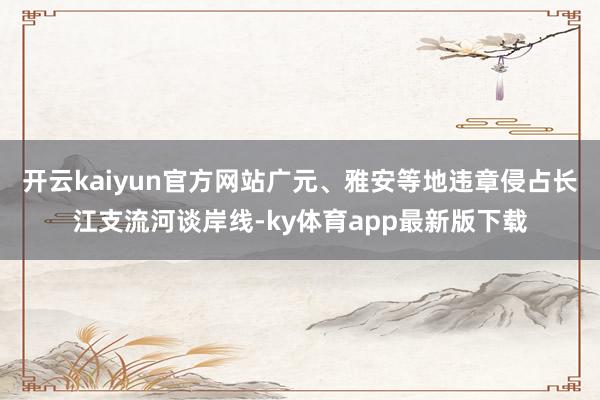 开云kaiyun官方网站广元、雅安等地违章侵占长江支流河谈岸线-ky体育app最新版下载