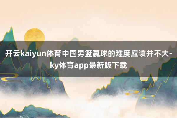 开云kaiyun体育中国男篮赢球的难度应该并不大-ky体育app最新版下载