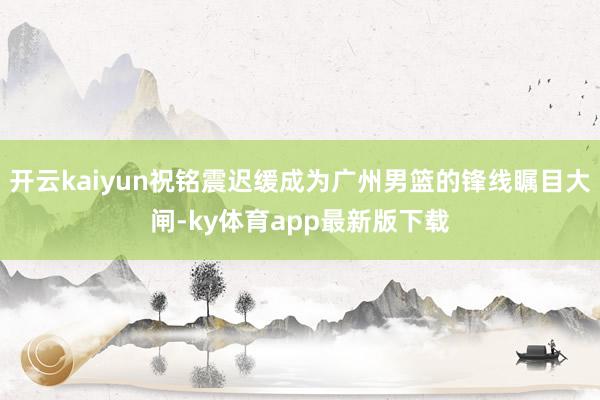 开云kaiyun祝铭震迟缓成为广州男篮的锋线瞩目大闸-ky体育app最新版下载