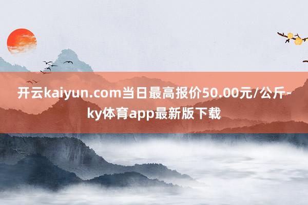 开云kaiyun.com当日最高报价50.00元/公斤-ky体育app最新版下载