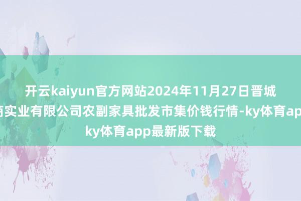 开云kaiyun官方网站2024年11月27日晋城市绿盛农工商实业有限公司农副家具批发市集价钱行情-ky体育app最新版下载