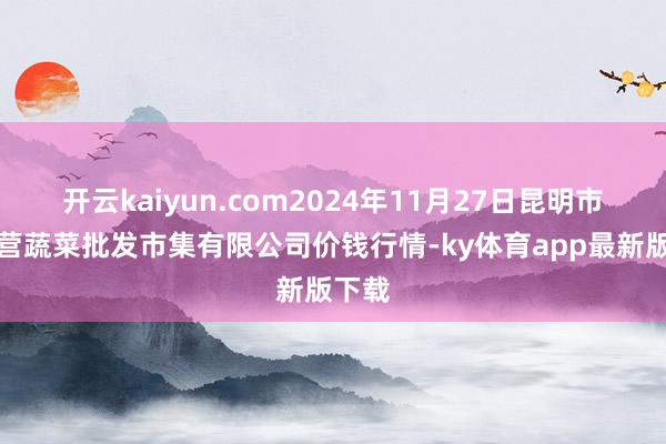 开云kaiyun.com2024年11月27日昆明市王旗营蔬菜批发市集有限公司价钱行情-ky体育app最新版下载