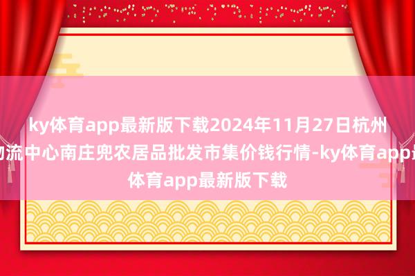 ky体育app最新版下载2024年11月27日杭州农副居品物流中心南庄兜农居品批发市集价钱行情-ky体育app最新版下载