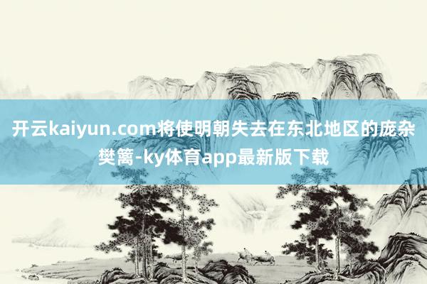 开云kaiyun.com将使明朝失去在东北地区的庞杂樊篱-ky体育app最新版下载