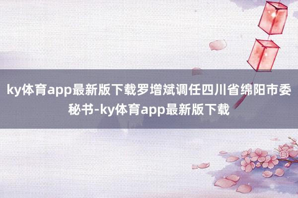 ky体育app最新版下载罗增斌调任四川省绵阳市委秘书-ky体育app最新版下载