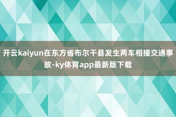 开云kaiyun在东方省布尔干县发生两车相撞交通事故-ky体育app最新版下载