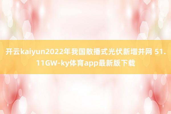 开云kaiyun2022年我国散播式光伏新增并网 51.11GW-ky体育app最新版下载