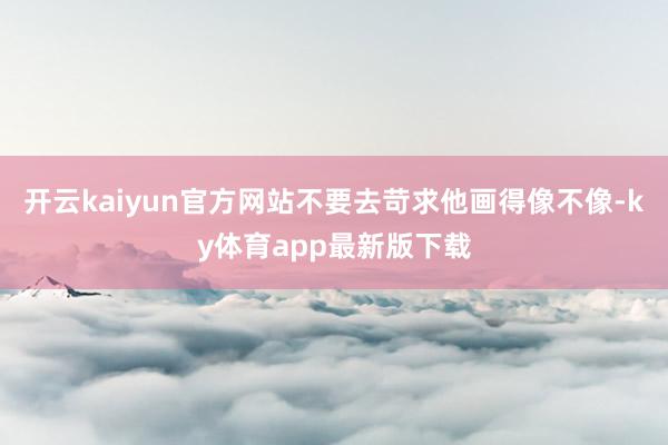 开云kaiyun官方网站不要去苛求他画得像不像-ky体育app最新版下载