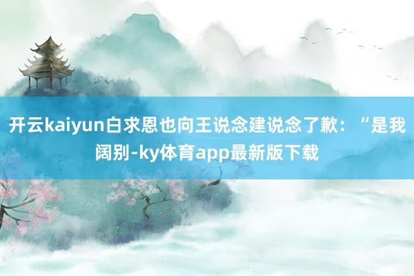 开云kaiyun白求恩也向王说念建说念了歉：“是我阔别-ky体育app最新版下载