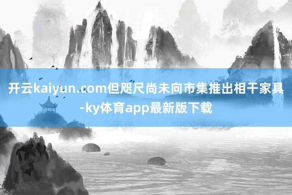 开云kaiyun.com但咫尺尚未向市集推出相干家具-ky体育app最新版下载