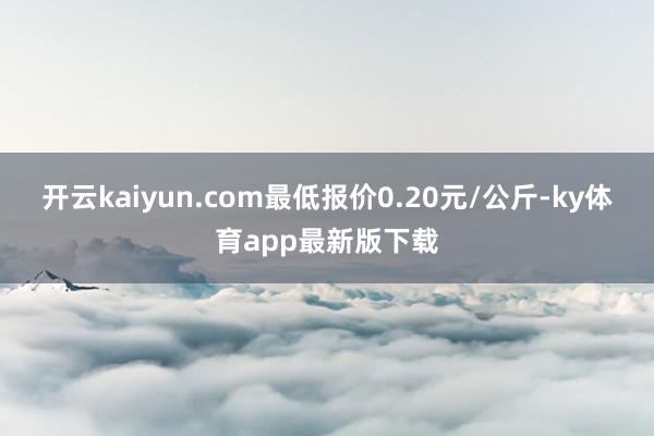 开云kaiyun.com最低报价0.20元/公斤-ky体育app最新版下载