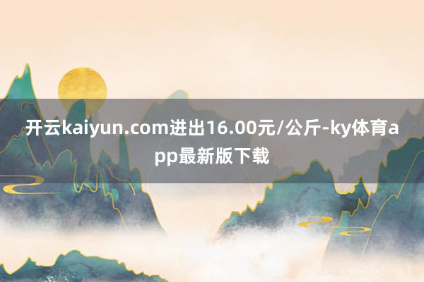 开云kaiyun.com进出16.00元/公斤-ky体育app最新版下载