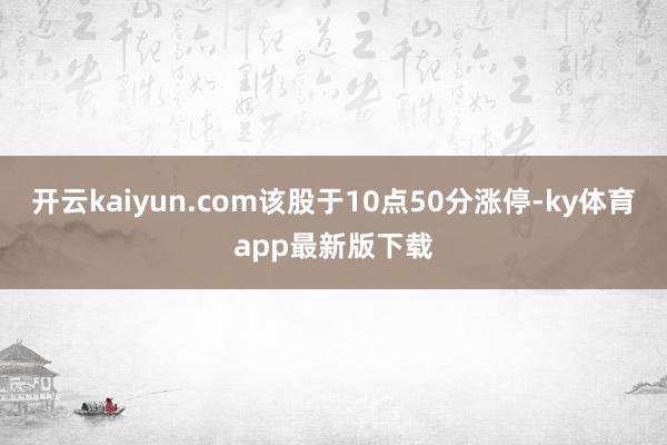 开云kaiyun.com该股于10点50分涨停-ky体育app最新版下载