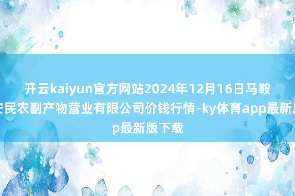 开云kaiyun官方网站2024年12月16日马鞍山市安民农副产物营业有限公司价钱行情-ky体育app最新版下载