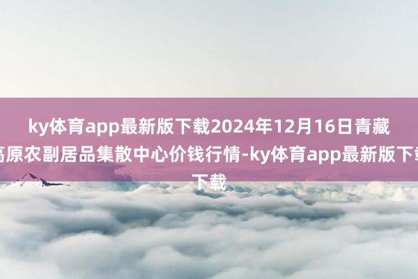 ky体育app最新版下载2024年12月16日青藏高原农副居品集散中心价钱行情-ky体育app最新版下载