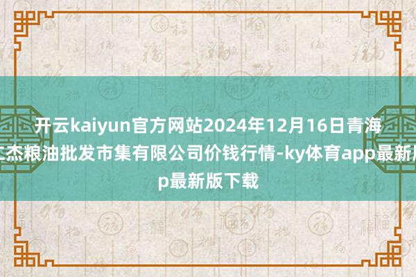 开云kaiyun官方网站2024年12月16日青海西宁仁杰粮油批发市集有限公司价钱行情-ky体育app最新版下载