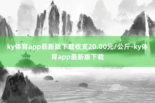 ky体育app最新版下载收支20.00元/公斤-ky体育app最新版下载