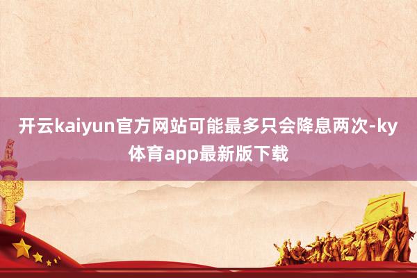 开云kaiyun官方网站可能最多只会降息两次-ky体育app最新版下载