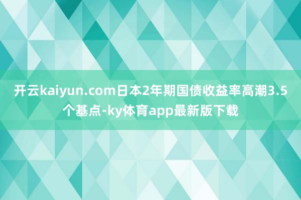 开云kaiyun.com日本2年期国债收益率高潮3.5个基点-ky体育app最新版下载