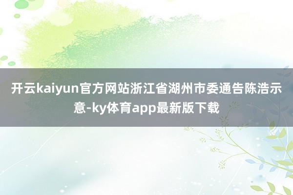 开云kaiyun官方网站　　浙江省湖州市委通告陈浩示意-ky体育app最新版下载