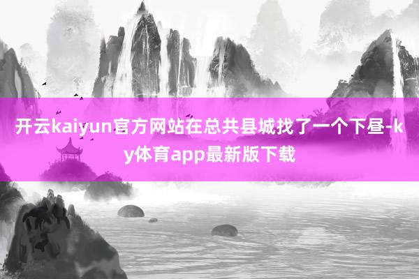 开云kaiyun官方网站在总共县城找了一个下昼-ky体育app最新版下载