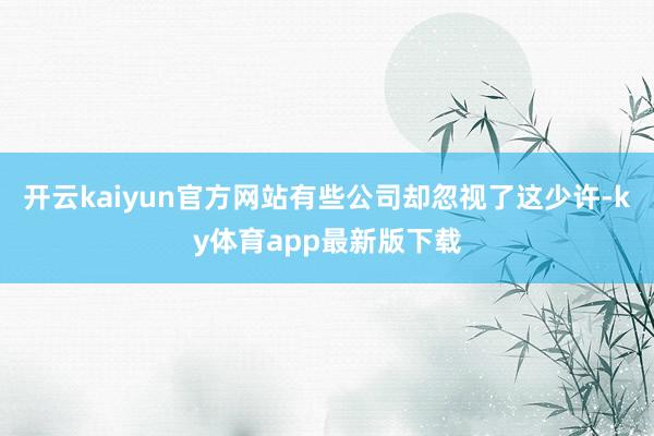 开云kaiyun官方网站有些公司却忽视了这少许-ky体育app最新版下载