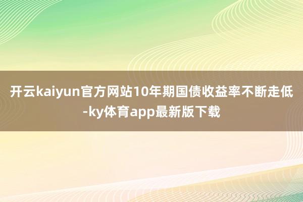 开云kaiyun官方网站10年期国债收益率不断走低-ky体育app最新版下载