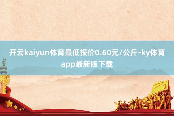 开云kaiyun体育最低报价0.60元/公斤-ky体育app最新版下载