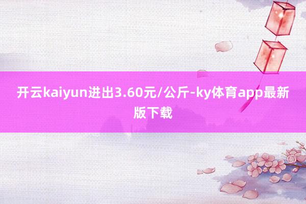开云kaiyun进出3.60元/公斤-ky体育app最新版下载