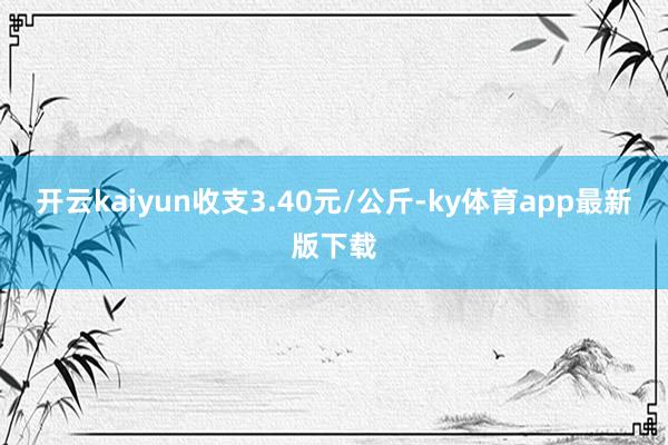 开云kaiyun收支3.40元/公斤-ky体育app最新版下载