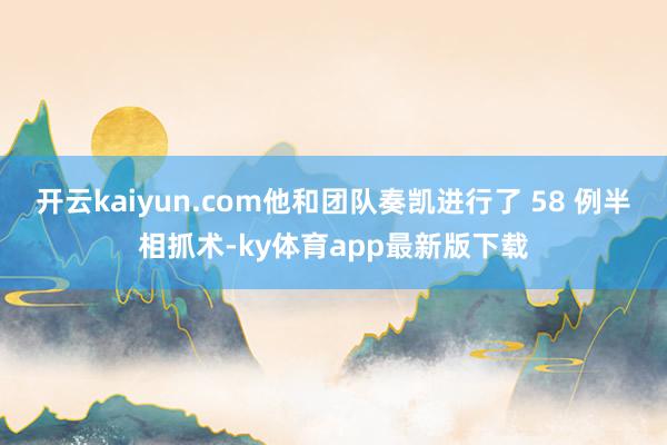开云kaiyun.com他和团队奏凯进行了 58 例半相抓术-ky体育app最新版下载