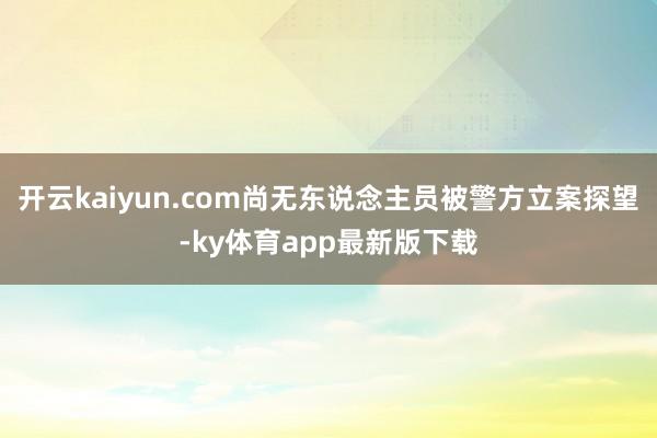 开云kaiyun.com尚无东说念主员被警方立案探望-ky体育app最新版下载