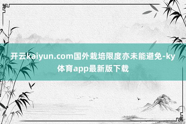 开云kaiyun.com国外栽培限度亦未能避免-ky体育app最新版下载