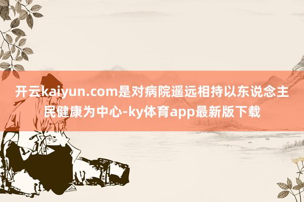 开云kaiyun.com是对病院遥远相持以东说念主民健康为中心-ky体育app最新版下载