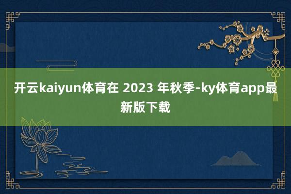 开云kaiyun体育在 2023 年秋季-ky体育app最新版下载
