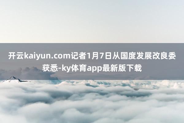 开云kaiyun.com记者1月7日从国度发展改良委获悉-ky体育app最新版下载