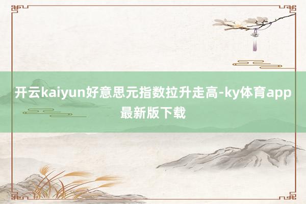 开云kaiyun好意思元指数拉升走高-ky体育app最新版下载