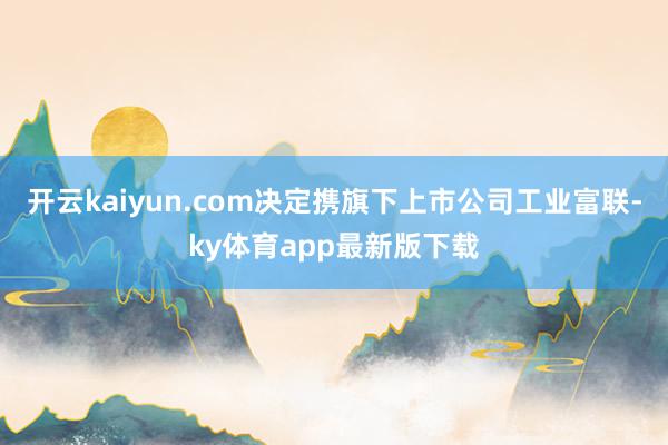开云kaiyun.com决定携旗下上市公司工业富联-ky体育app最新版下载