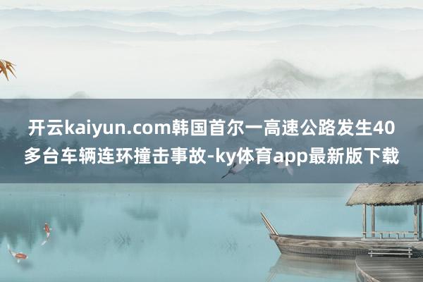 开云kaiyun.com韩国首尔一高速公路发生40多台车辆连环撞击事故-ky体育app最新版下载