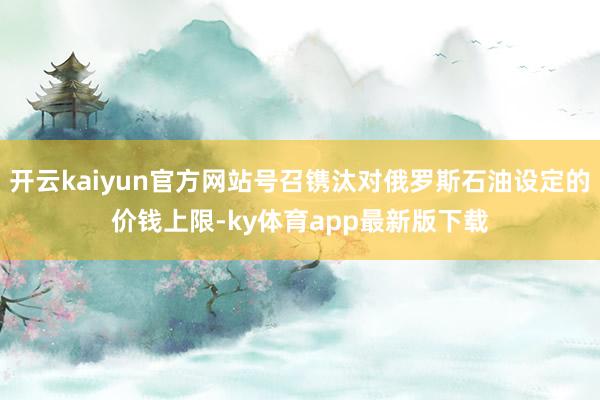 开云kaiyun官方网站号召镌汰对俄罗斯石油设定的价钱上限-ky体育app最新版下载