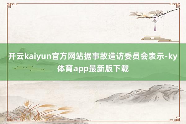 开云kaiyun官方网站据事故造访委员会表示-ky体育app最新版下载