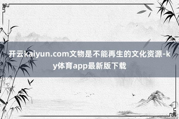 开云kaiyun.com文物是不能再生的文化资源-ky体育app最新版下载