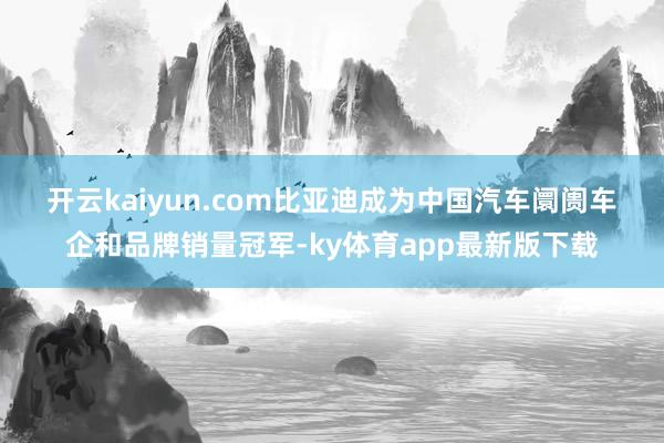 开云kaiyun.com 比亚迪成为中国汽车阛阓车企和品牌销量冠军-ky体育app最新版下载