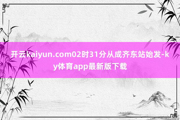 开云kaiyun.com02时31分从成齐东站始发-ky体育app最新版下载