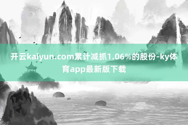 开云kaiyun.com累计减抓1.06%的股份-ky体育app最新版下载