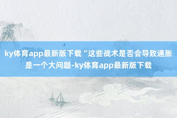 ky体育app最新版下载“这些战术是否会导致通胀是一个大问题-ky体育app最新版下载