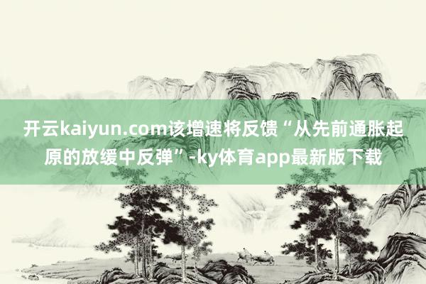 开云kaiyun.com该增速将反馈“从先前通胀起原的放缓中反弹”-ky体育app最新版下载