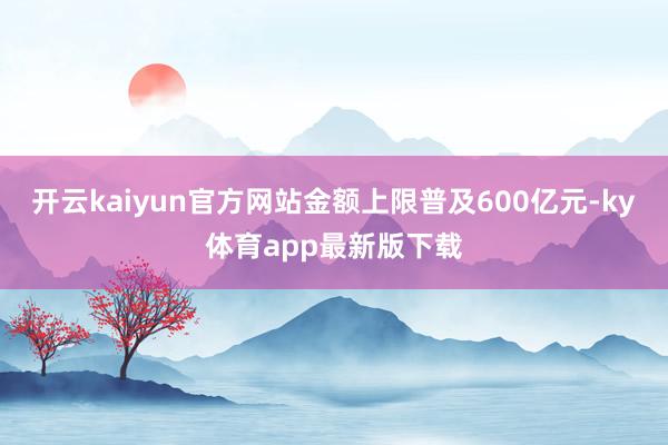 开云kaiyun官方网站金额上限普及600亿元-ky体育app最新版下载
